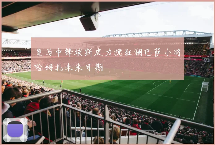 皇马中锋埃斯皮力挽狂澜巴萨小将哈姆扎未来可期