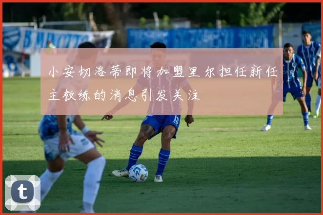小安切洛蒂即将加盟里尔担任新任主教练的消息引发关注