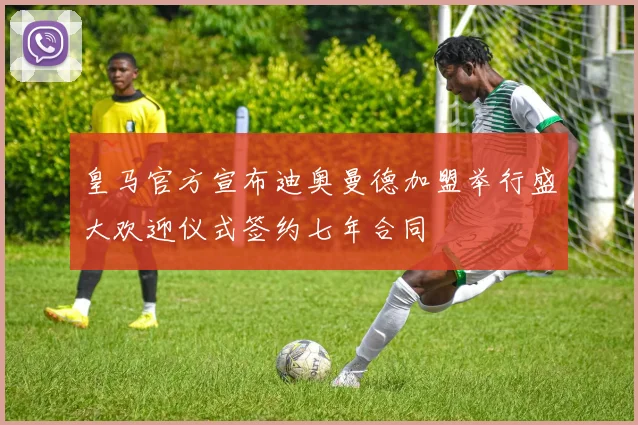 皇马官方宣布迪奥曼德加盟举行盛大欢迎仪式签约七年合同