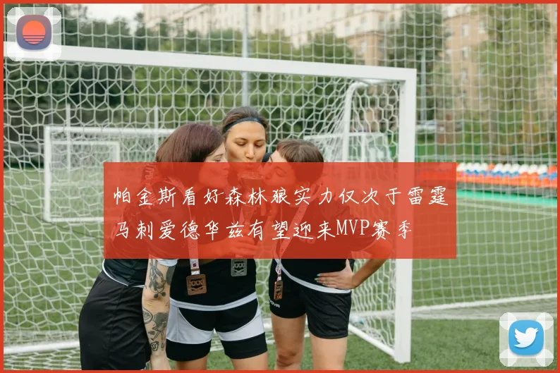 帕金斯看好森林狼实力仅次于雷霆马刺爱德华兹有望迎来MVP赛季
