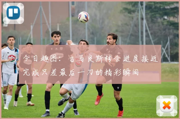 今日趣图：吉马良斯转会进度接近完成只差最后一刀的精彩瞬间