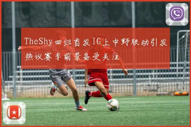 TheShy回归首发IG上中野联动引发热议赛季前景备受关注