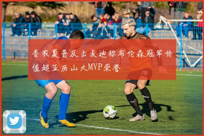 香农夏普反击麦迪称布伦森冠军价值超亚历山大MVP荣誉