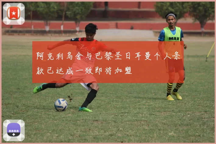 阿克利乌舍与巴黎圣日耳曼个人条款已达成一致即将加盟