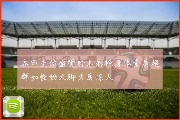 本田圭佑盛赞铃木彩艳身体素质超群如怪物大脚力度惊人