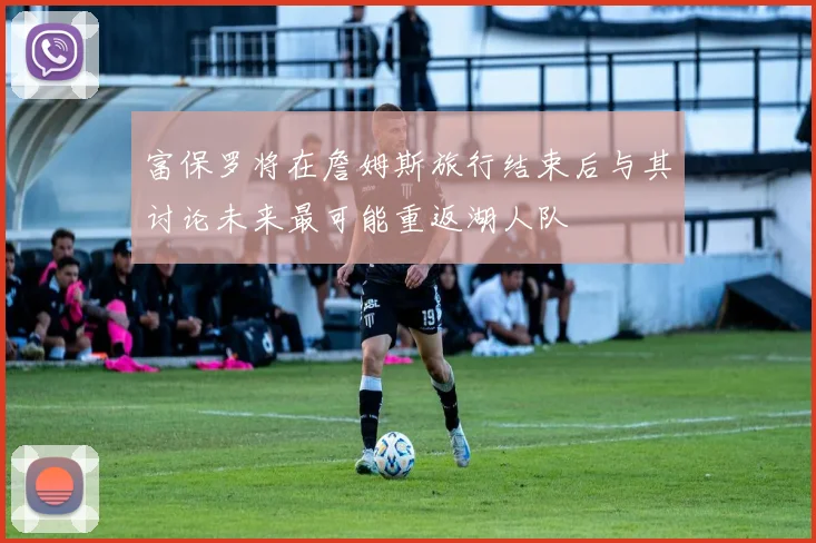 富保罗将在詹姆斯旅行结束后与其讨论未来最可能重返湖人队
