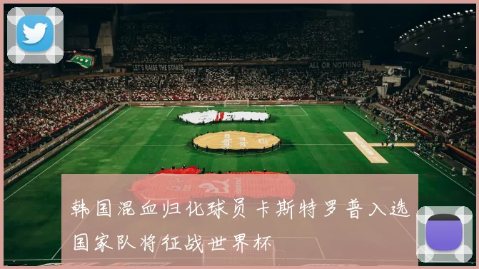 韩国混血归化球员卡斯特罗普入选国家队将征战世界杯