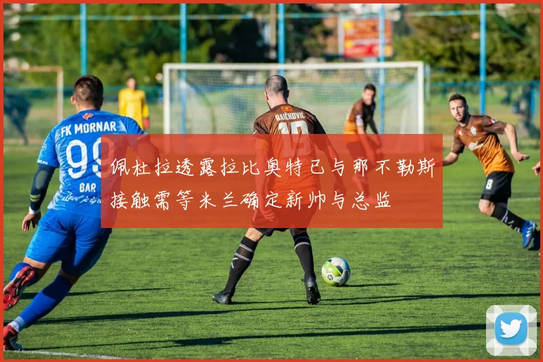 佩杜拉透露拉比奥特已与那不勒斯接触需等米兰确定新帅与总监
