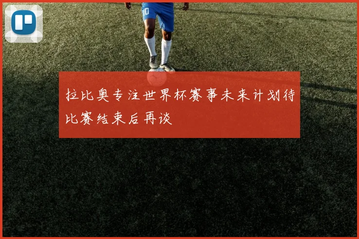 拉比奥专注世界杯赛事未来计划待比赛结束后再谈