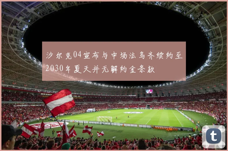 沙尔克04宣布与中场法乌齐续约至2030年夏天并无解约金条款