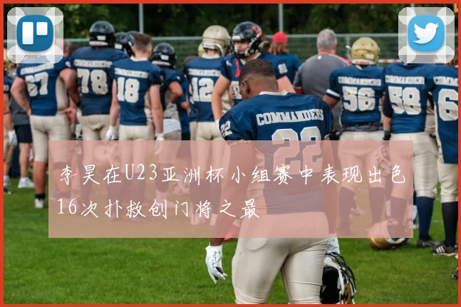 李昊在U23亚洲杯小组赛中表现出色16次扑救创门将之最