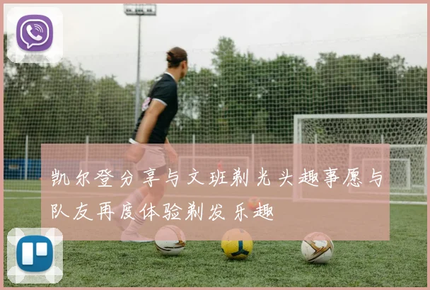 凯尔登分享与文班剃光头趣事愿与队友再度体验剃发乐趣