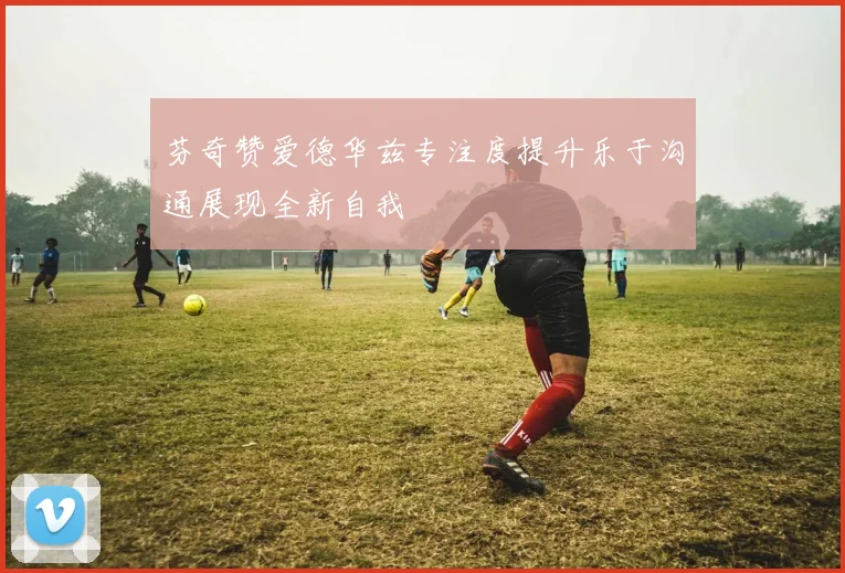 芬奇赞爱德华兹专注度提升乐于沟通展现全新自我