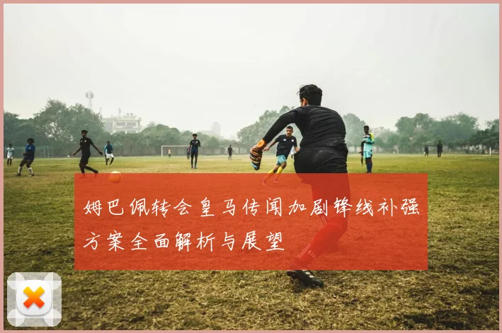 姆巴佩转会皇马传闻加剧锋线补强方案全面解析与展望