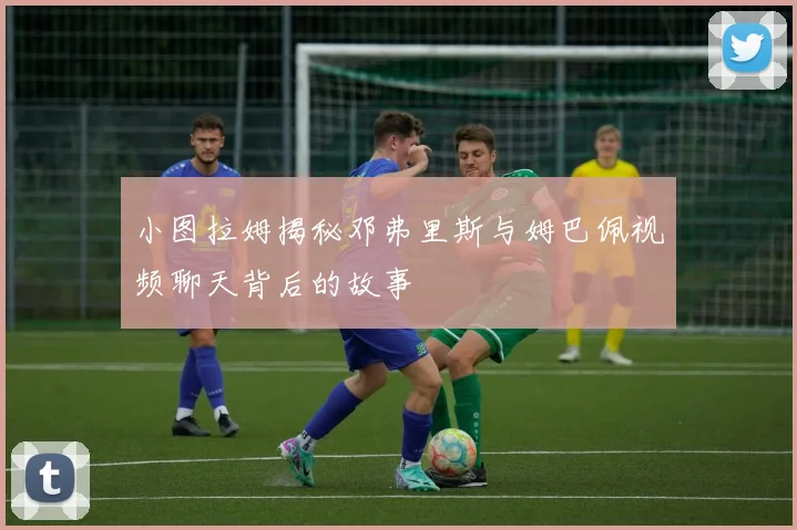小图拉姆揭秘邓弗里斯与姆巴佩视频聊天背后的故事