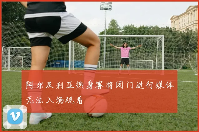 阿尔及利亚热身赛将闭门进行媒体无法入场观看
