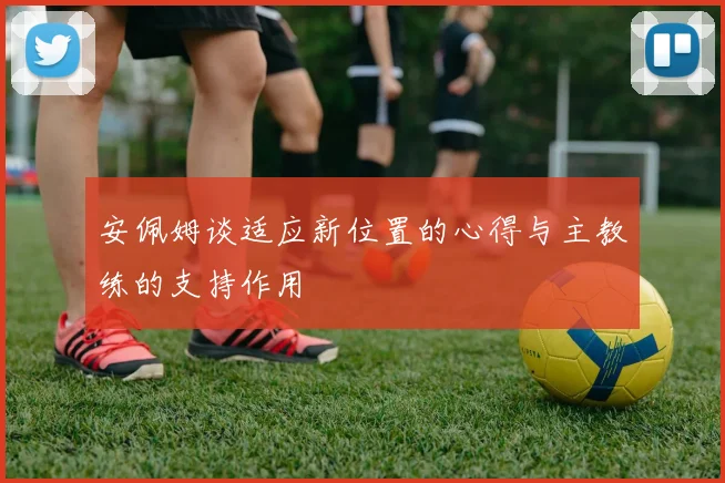安佩姆谈适应新位置的心得与主教练的支持作用