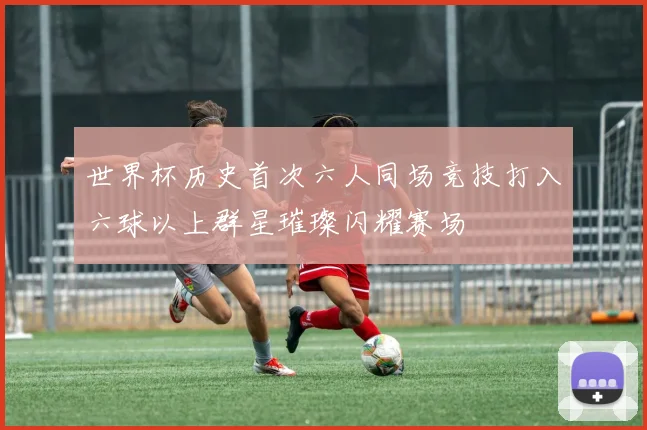 世界杯历史首次六人同场竞技打入六球以上群星璀璨闪耀赛场