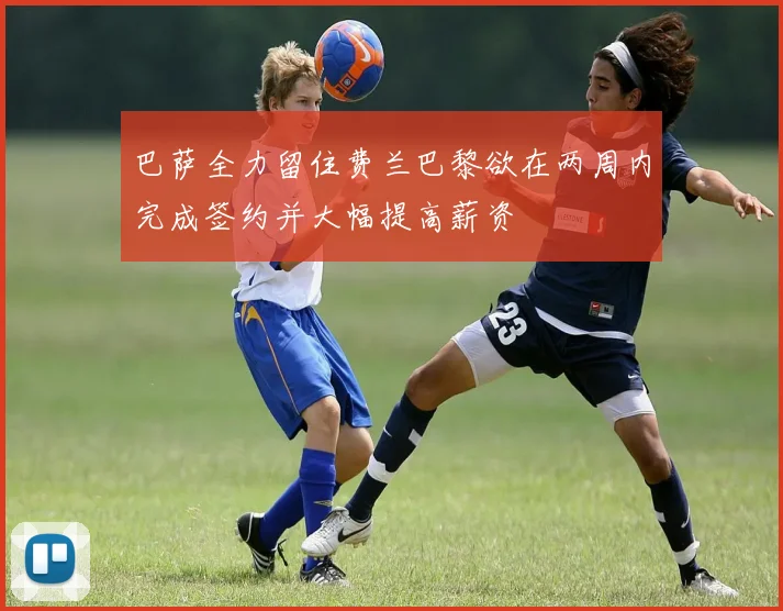 巴萨全力留住费兰巴黎欲在两周内完成签约并大幅提高薪资