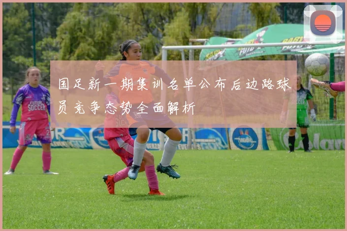 国足新一期集训名单公布后边路球员竞争态势全面解析
