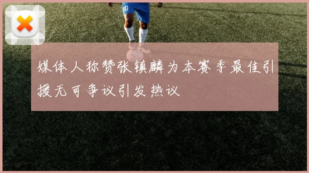 媒体人称赞张镇麟为本赛季最佳引援无可争议引发热议